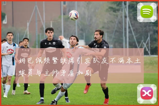 姆巴佩频繁缺席引发队友不满本土球员与主帅矛盾加剧