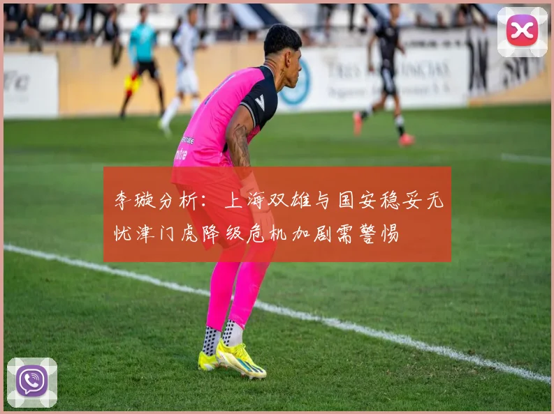 李璇分析：上海双雄与国安稳妥无忧津门虎降级危机加剧需警惕