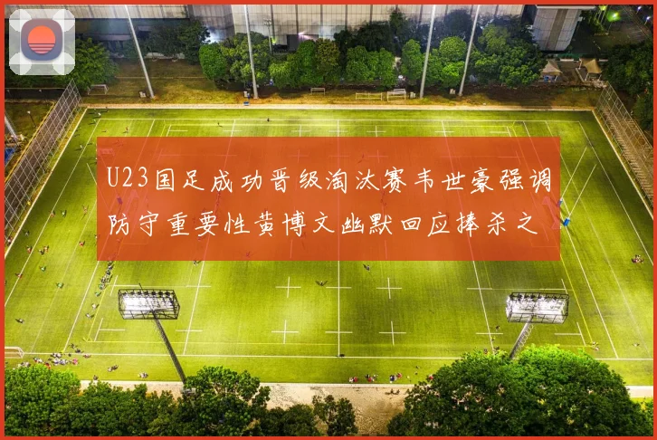 U23国足成功晋级淘汰赛韦世豪强调防守重要性黄博文幽默回应捧杀之说