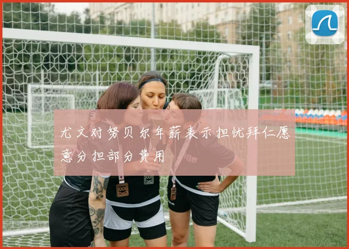 尤文对努贝尔年薪表示担忧拜仁愿意分担部分费用