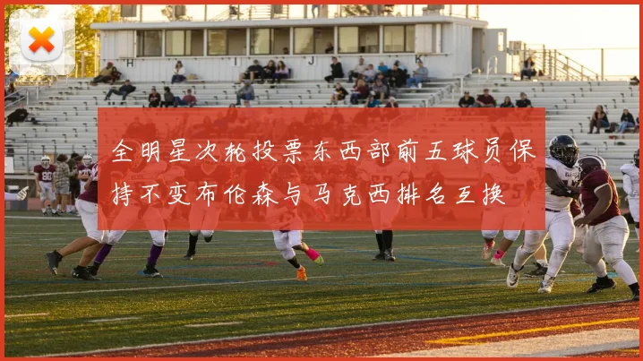 全明星次轮投票东西部前五球员保持不变布伦森与马克西排名互换