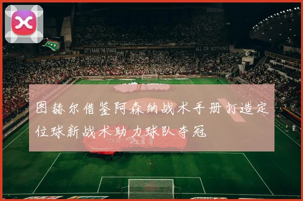 图赫尔借鉴阿森纳战术手册打造定位球新战术助力球队夺冠