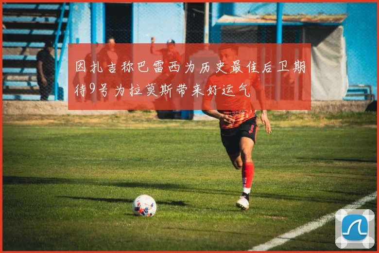 因扎吉称巴雷西为历史最佳后卫期待9号为拉莫斯带来好运气