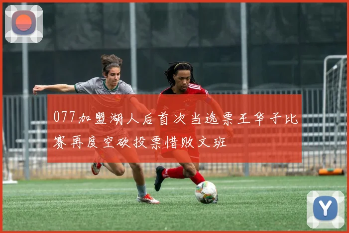 077加盟湖人后首次当选票王华子比赛再度空砍投票惜败文班