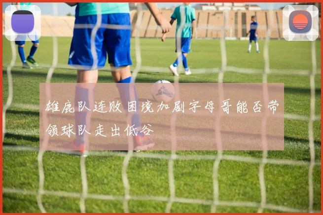 雄鹿队连败困境加剧字母哥能否带领球队走出低谷