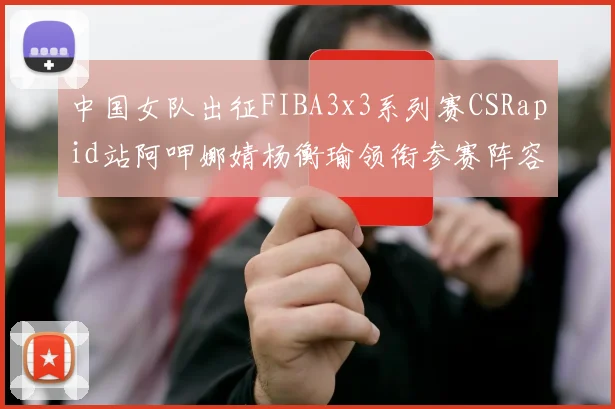 中国女队出征FIBA3x3系列赛CSRapid站阿呷娜婧杨衡瑜领衔参赛阵容