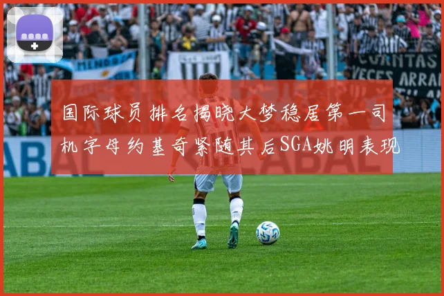国际球员排名揭晓大梦稳居第一司机字母约基奇紧随其后SGA姚明表现引关注