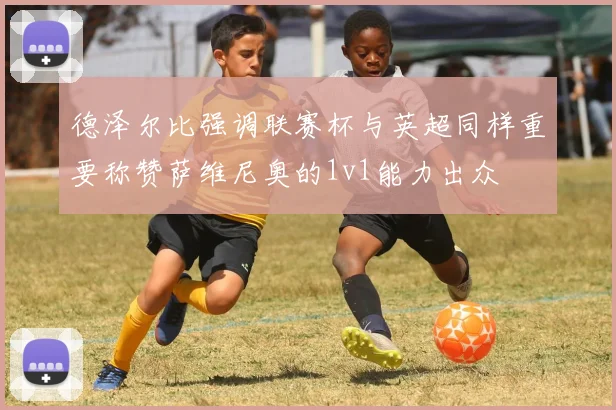 德泽尔比强调联赛杯与英超同样重要称赞萨维尼奥的1v1能力出众