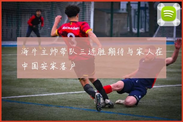 海牛主帅带队三连胜期待与家人在中国安家落户