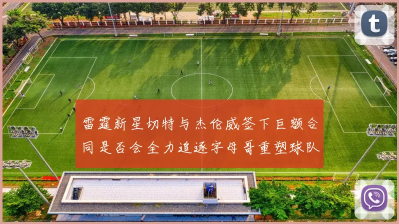 雷霆新星切特与杰伦威签下巨额合同是否会全力追逐字母哥重塑球队实力