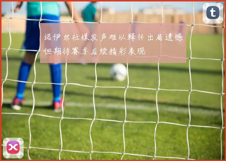 诺伊尔社媒发声难以释怀出局遗憾但期待赛季后续精彩表现