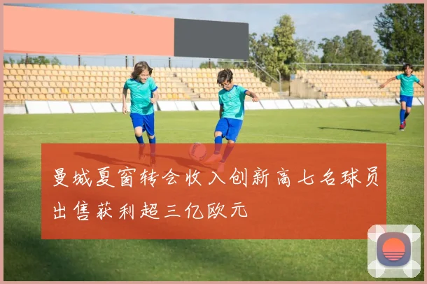 曼城夏窗转会收入创新高七名球员出售获利超三亿欧元