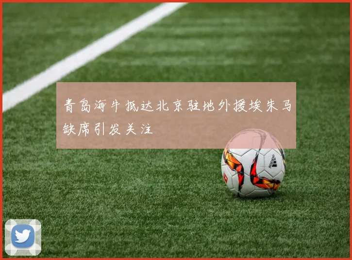 青岛海牛抵达北京驻地外援埃朱马缺席引发关注
