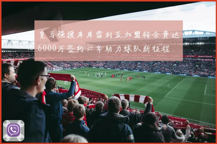 皇马强援库库雷利亚加盟转会费达6000万签约六年助力球队新征程