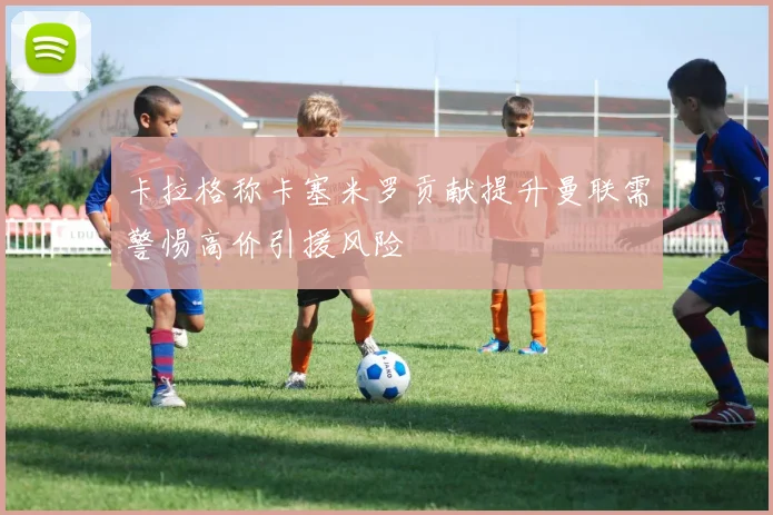 卡拉格称卡塞米罗贡献提升曼联需警惕高价引援风险