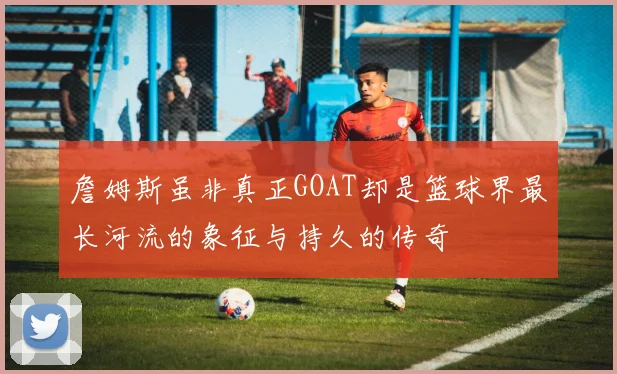 詹姆斯虽非真正GOAT却是篮球界最长河流的象征与持久的传奇