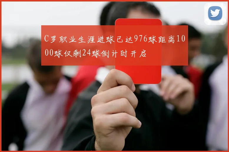 C罗职业生涯进球已达976球距离1000球仅剩24球倒计时开启