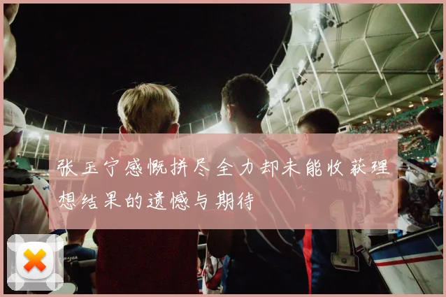 张玉宁感慨拼尽全力却未能收获理想结果的遗憾与期待