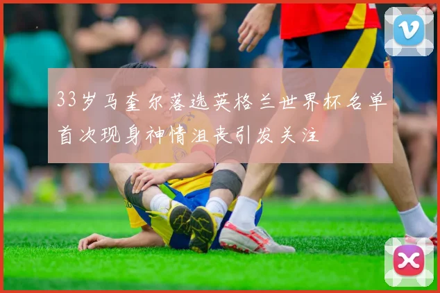 33岁马奎尔落选英格兰世界杯名单首次现身神情沮丧引发关注