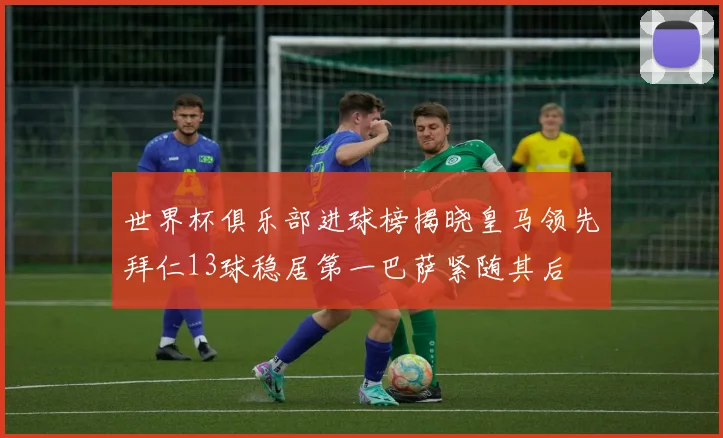 世界杯俱乐部进球榜揭晓皇马领先拜仁13球稳居第一巴萨紧随其后