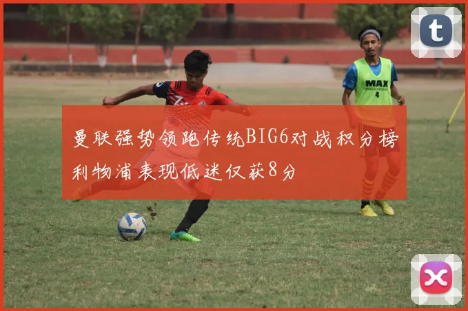 曼联强势领跑传统BIG6对战积分榜利物浦表现低迷仅获8分