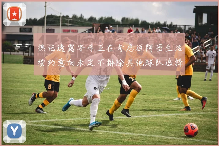 热记透露字母正在考虑迈阿密生活续约意向未定不排除其他球队选择