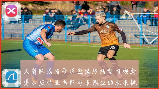 火箭队或将寻求空接终结型内线新秀以应对亚当斯与卡佩拉的未来挑战