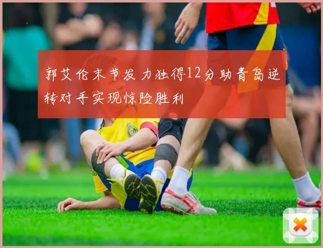 郭艾伦末节发力独得12分助青岛逆转对手实现惊险胜利