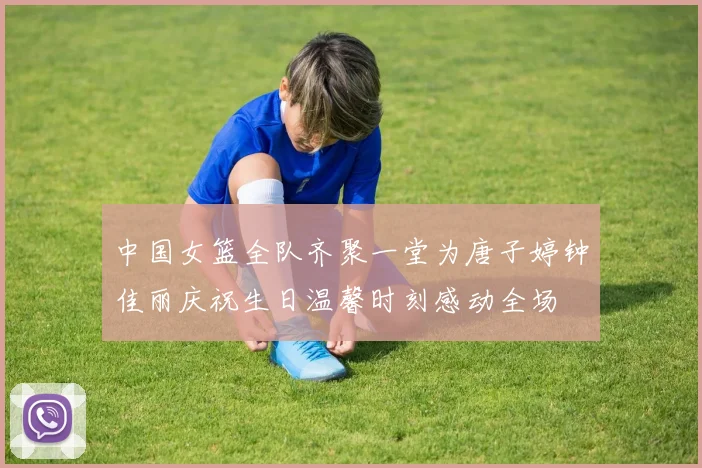 中国女篮全队齐聚一堂为唐子婷钟佳丽庆祝生日温馨时刻感动全场