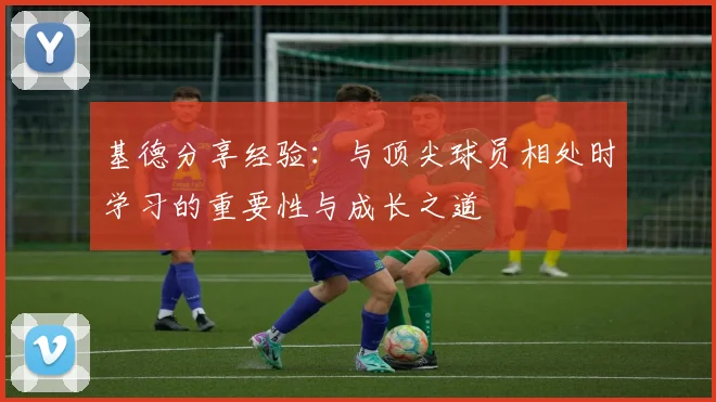 基德分享经验：与顶尖球员相处时学习的重要性与成长之道