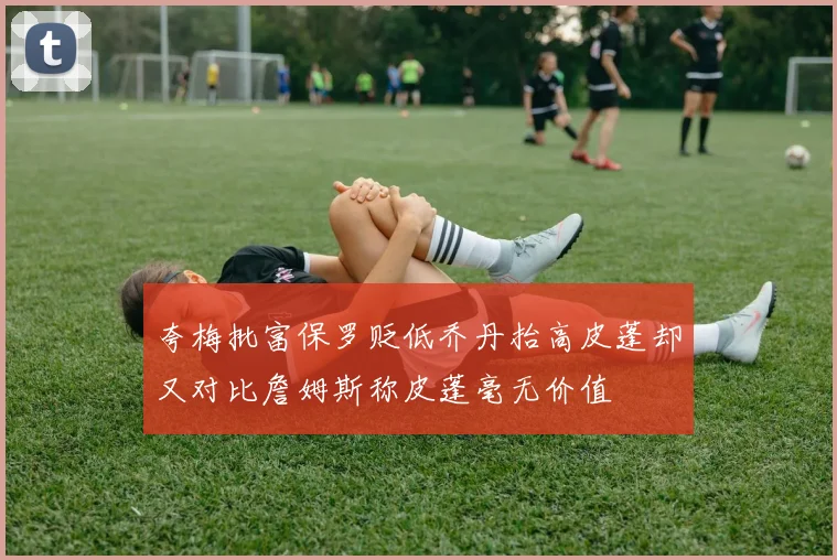 夸梅批富保罗贬低乔丹抬高皮蓬却又对比詹姆斯称皮蓬毫无价值