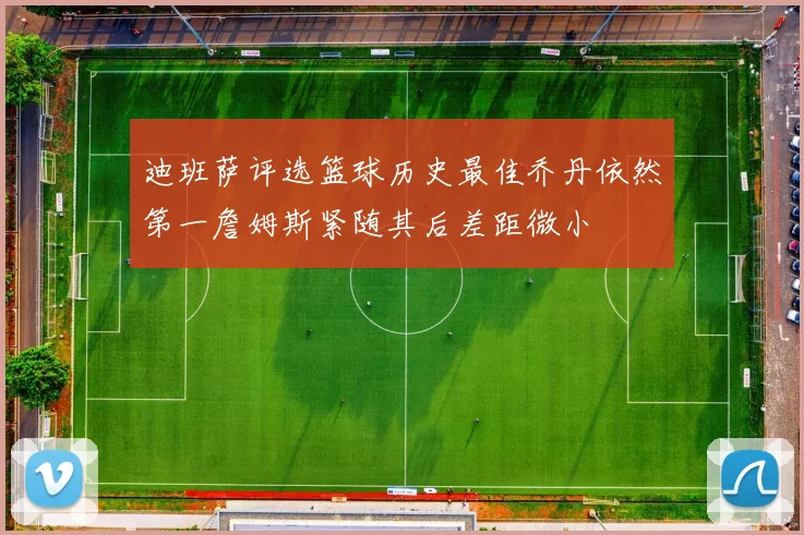 迪班萨评选篮球历史最佳乔丹依然第一詹姆斯紧随其后差距微小