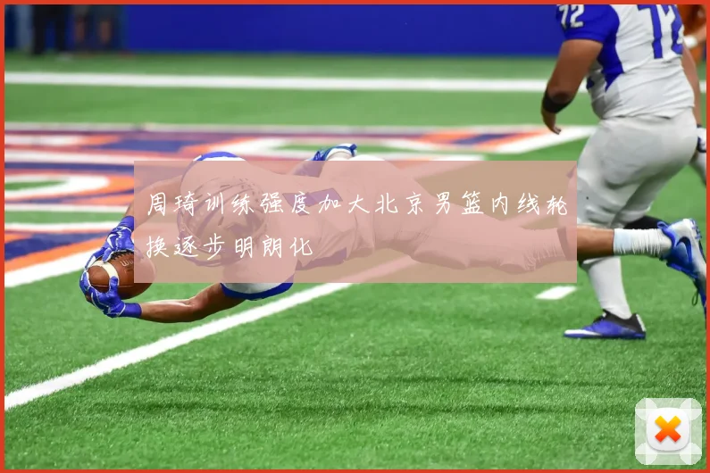 周琦训练强度加大北京男篮内线轮换逐步明朗化