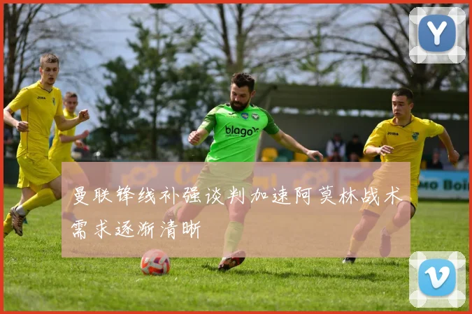 曼联锋线补强谈判加速阿莫林战术需求逐渐清晰